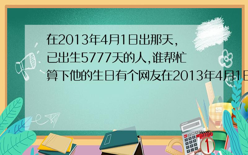 在2013年4月1日出那天,已出生5777天的人,谁帮忙算下他的生日有个网友在2013年4月1日愚人节那天给我出了道题,她说那天是他出生的第5777天,谁帮忙算下他的生日,最好连过程也写下来