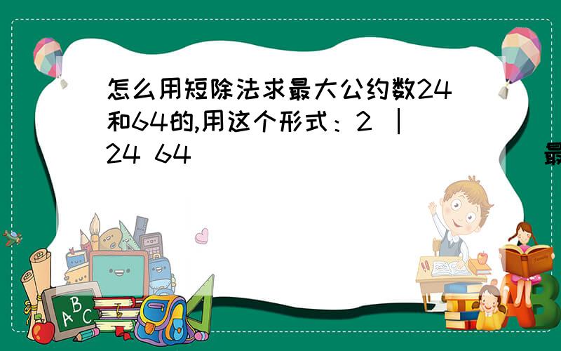 怎么用短除法求最大公约数24和64的,用这个形式：2 │24 64 ____________|最后是3和8，3X8＝24啊，但是是8是最大公约数