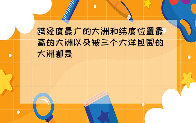 跨经度最广的大洲和纬度位置最高的大洲以及被三个大洋包围的大洲都是