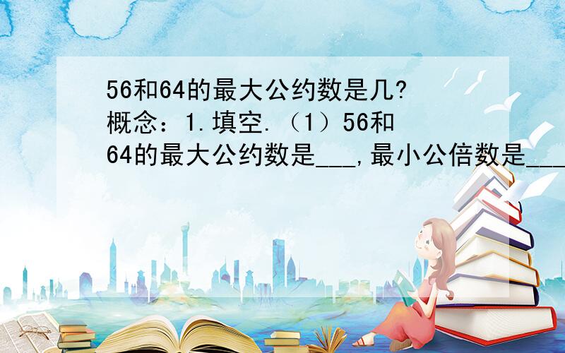 56和64的最大公约数是几?概念：1.填空.（1）56和64的最大公约数是___,最小公倍数是___.2.判断.【对的打√,错的打×】（1）如果a能整除b,c是b的约数,那么a一定是c的倍数.（ ）（2）把所有的质数