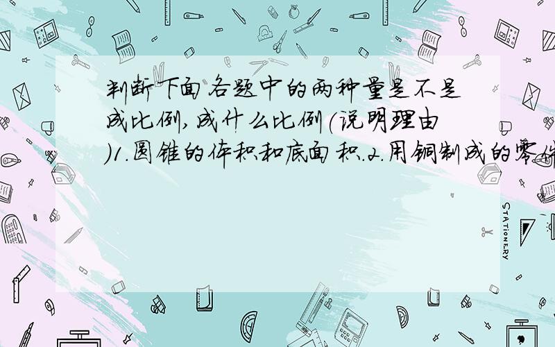 判断下面各题中的两种量是不是成比例,成什么比例(说明理由)1.圆锥的体积和底面积.2.用铜制成的零件的体积和质量.3.一个人的身高和体重.4.互为倒数的两个数.5.三角形的底一定,它的面积和