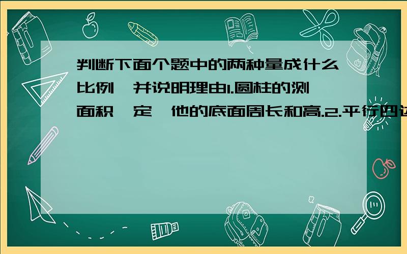 判断下面个题中的两种量成什么比例,并说明理由1.圆柱的测面积一定,他的底面周长和高.2.平行四边形的面积一定,他的底边和高.3.长方体的体积一定,他的底面积和高.4.百米赛跑中,跑步速度和