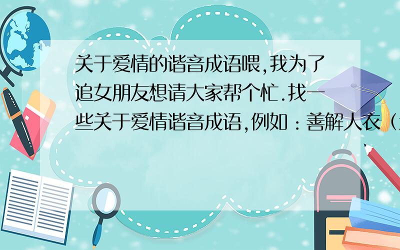 关于爱情的谐音成语喂,我为了追女朋友想请大家帮个忙.找一些关于爱情谐音成语,例如：善解人衣（意）.如果成语没有的话,一些经典的,哄女孩子特别棒的话也行