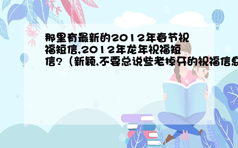 那里有最新的2012年春节祝福短信,2012年龙年祝福短信?（新颖,不要总说些老掉牙的祝福信息哟）