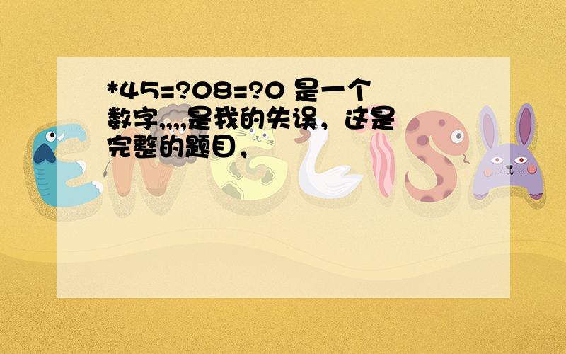 *45=?08=?0 是一个数字,,,,是我的失误，这是完整的题目，