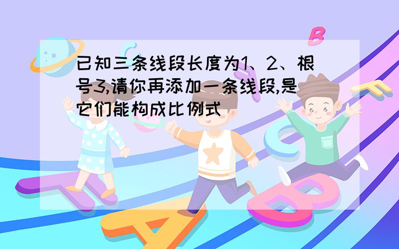 已知三条线段长度为1、2、根号3,请你再添加一条线段,是它们能构成比例式