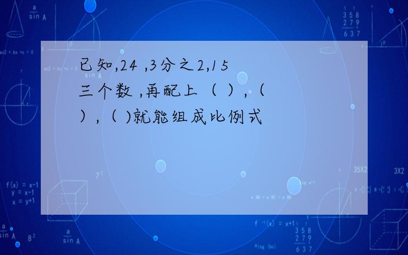 已知,24 ,3分之2,15三个数 ,再配上（ ）,（ ）,（ )就能组成比例式