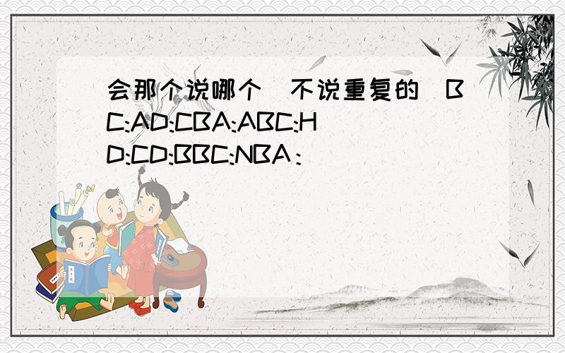 会那个说哪个（不说重复的）BC:AD:CBA:ABC:HD:CD:BBC:NBA：