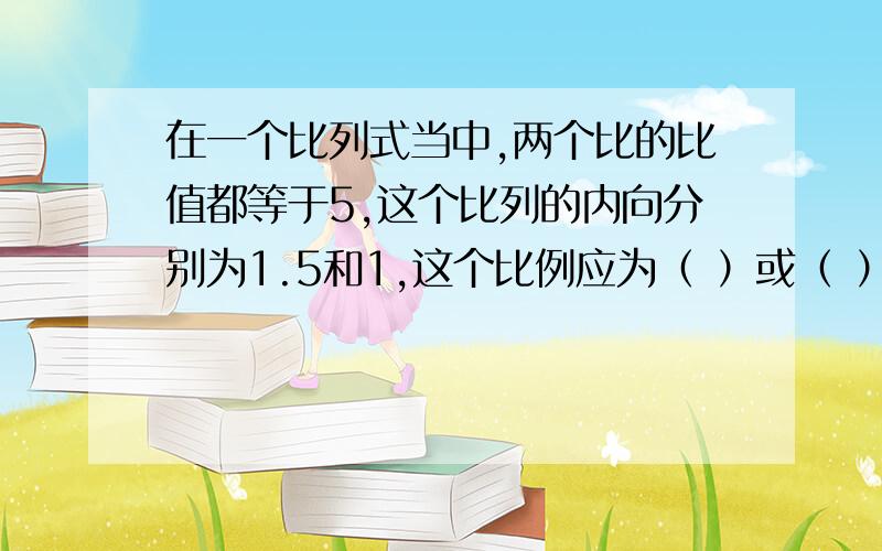 在一个比列式当中,两个比的比值都等于5,这个比列的内向分别为1.5和1,这个比例应为（ ）或（ ）啊啊啊啊,大家帮帮忙,很急,悬赏不高,好心人帮帮忙吧