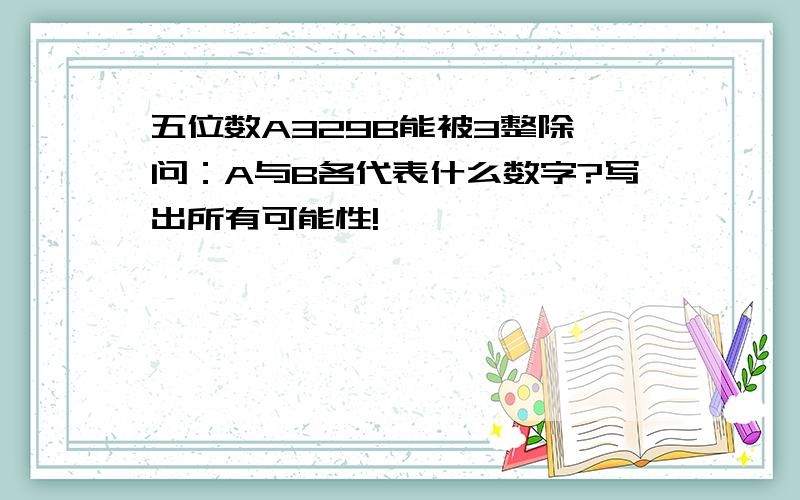 五位数A329B能被3整除,问：A与B各代表什么数字?写出所有可能性!