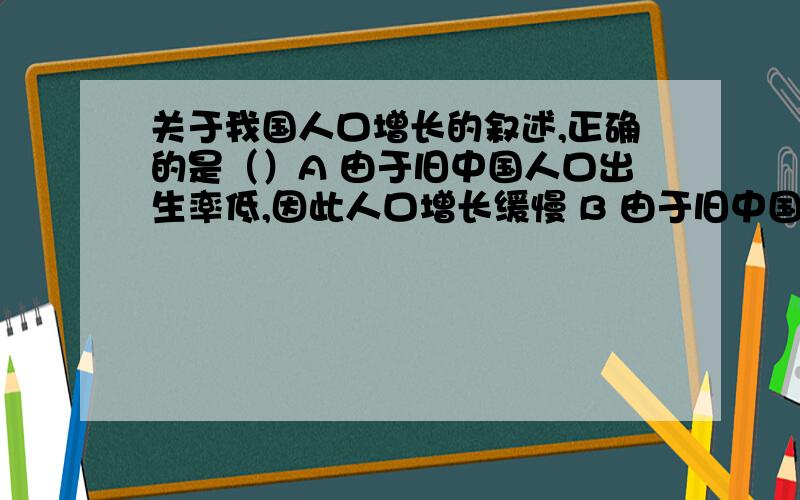 关于我国人口增长的叙述,正确的是（）A 由于旧中国人口出生率低,因此人口增长缓慢 B 由于旧中国人口死亡高,因此人口增长缓慢 C 由于新中国人口死亡率低,而出生率长期较高,因此人口自然