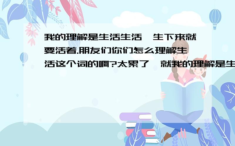 我的理解是生活生活'生下来就要活着.朋友们你们怎么理解生活这个词的啊?太累了,就我的理解是生活生活'生下来就要活着.朋友们你们怎么理解生活这个词的啊?太累了,就是生活搞的鬼促使