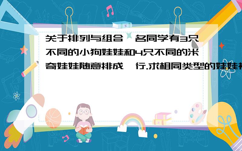 关于排列与组合一名同学有3只不同的小狗娃娃和4只不同的米奇娃娃随意排成一行.求相同类型的娃娃被放在一起的概率.（求详细题解）尽量用P与C计算