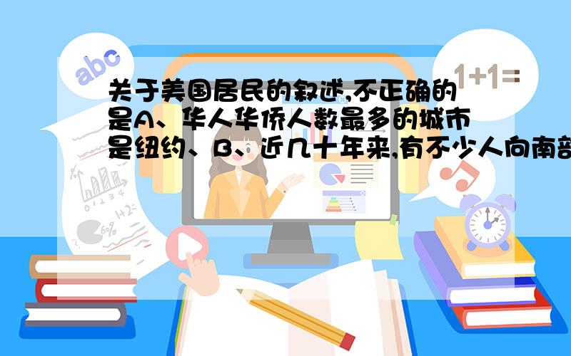 关于美国居民的叙述,不正确的是A、华人华侨人数最多的城市是纽约、B、近几十年来,有不少人向南部、西部阳光地带迁移C、人口总数达2.7亿,居世界第三位D、人口分布不均匀,一半以上的人