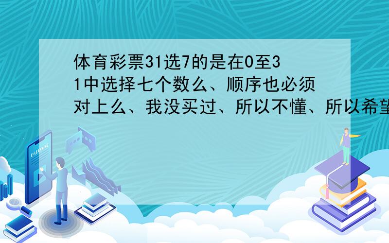 体育彩票31选7的是在0至31中选择七个数么、顺序也必须对上么、我没买过、所以不懂、所以希望有详解、别用行话、我不明白、呵呵、