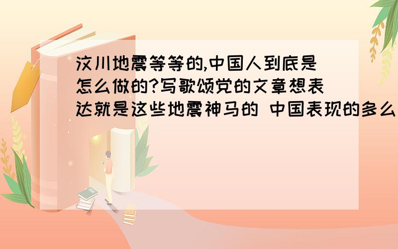 汶川地震等等的,中国人到底是怎么做的?写歌颂党的文章想表达就是这些地震神马的 中国表现的多么多么出色但是一直夸又不对 想写团结什么的也不大会