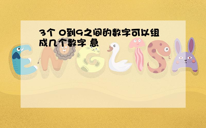 3个 0到9之间的数字可以组成几个数字 急