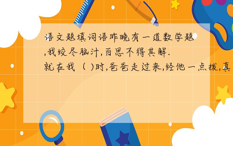 语文题填词语昨晚有一道数学题,我绞尽脑汁,百思不得其解.就在我（ )时,爸爸走过来,经他一点拨,真是（ ）.