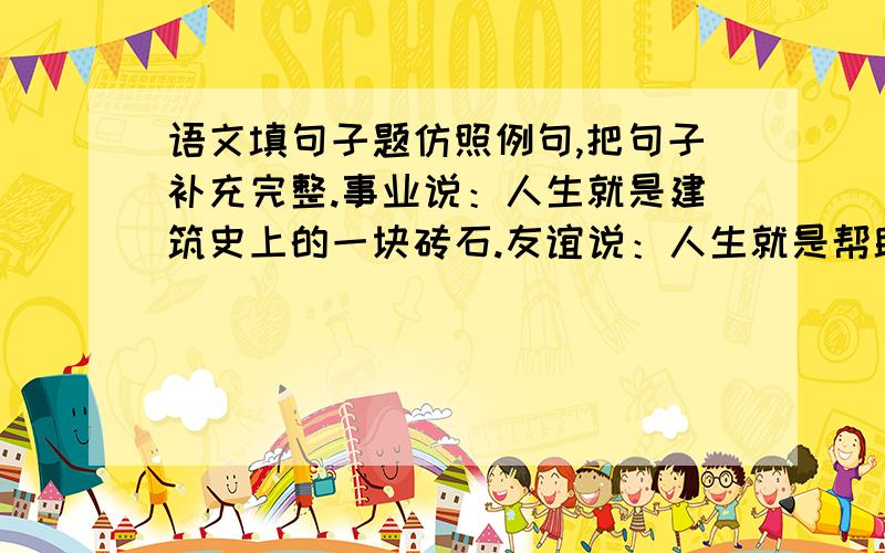 语文填句子题仿照例句,把句子补充完整.事业说：人生就是建筑史上的一块砖石.友谊说：人生就是帮助别人攀登的阶梯.奋斗说：人生就是勤劳说：人生就是困难说：人生就是挫折说：人生就