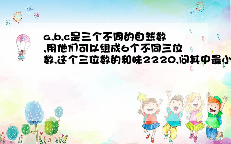 a,b,c是三个不同的自然数,用他们可以组成6个不同三位数,这个三位数的和味2220,问其中最小的三位数是机