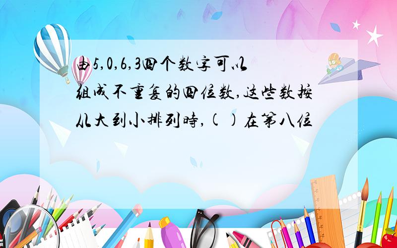 由5,0,6,3四个数字可以组成不重复的四位数,这些数按从大到小排列时,()在第八位