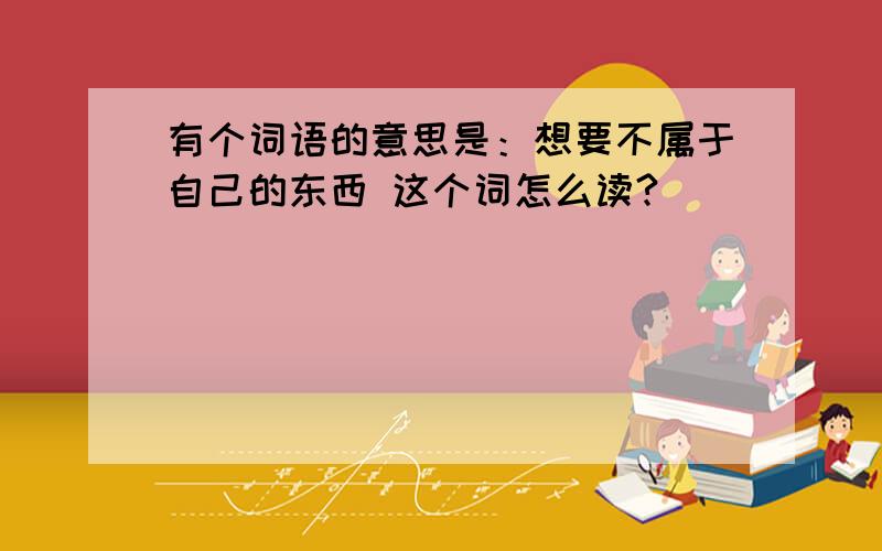 有个词语的意思是：想要不属于自己的东西 这个词怎么读?