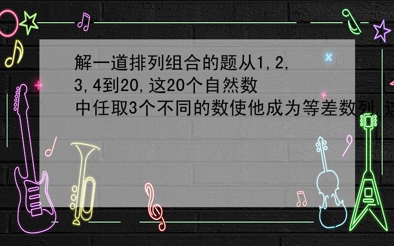 解一道排列组合的题从1,2,3,4到20,这20个自然数中任取3个不同的数使他成为等差数列,这样的等差数列共有多少个说清做题过程