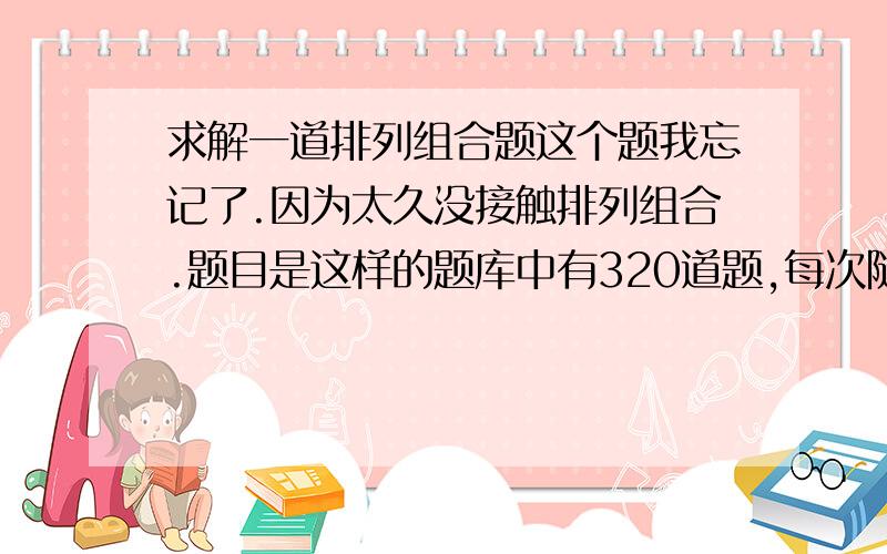 求解一道排列组合题这个题我忘记了.因为太久没接触排列组合.题目是这样的题库中有320道题,每次随即从中抽出32道题,问需要抽多少次才能把所有题做一遍!个人感觉无解吧.因为总存在概率