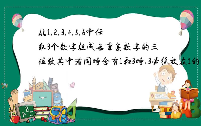 从1,2,3,4,5,6中任取3个数字组成无重复数字的三位数其中若同时含有1和3时,3必须放在1的前面,若含有1或3其中之一时则应该将其排在其他数字的前面这样的不同三位数的个数为多少个?