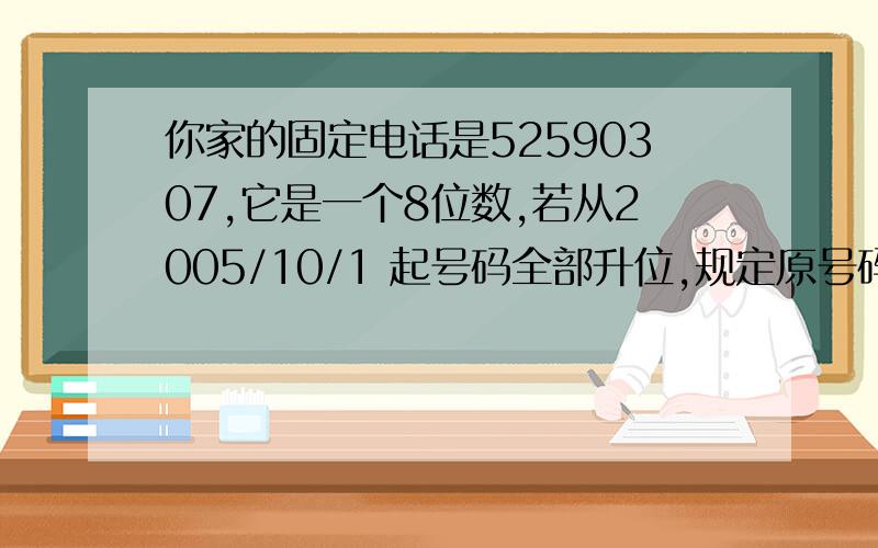 你家的固定电话是52590307,它是一个8位数,若从2005/10/1 起号码全部升位,规定原号码的最低位为6、7、89、0的,统一在后面加一个数字3；最低位是1 .2、3、4、5的,在后面加一个数字8,则升位后你家