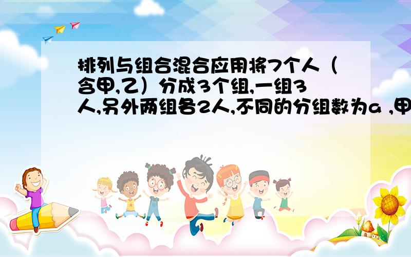 排列与组合混合应用将7个人（含甲,乙）分成3个组,一组3人,另外两组各2人,不同的分组数为a ,甲、乙分在同一组的概率为p ,则a ,p的值分别是多少.A\ a=105 p=5/21B\ a=105 p=4/21C\ a=210 p=5/21D\ a=210 p=4/21