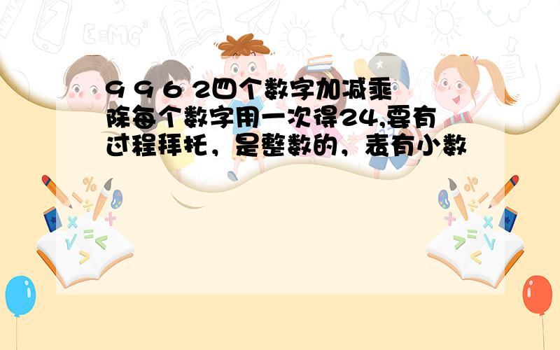 9 9 6 2四个数字加减乘除每个数字用一次得24,要有过程拜托，是整数的，表有小数