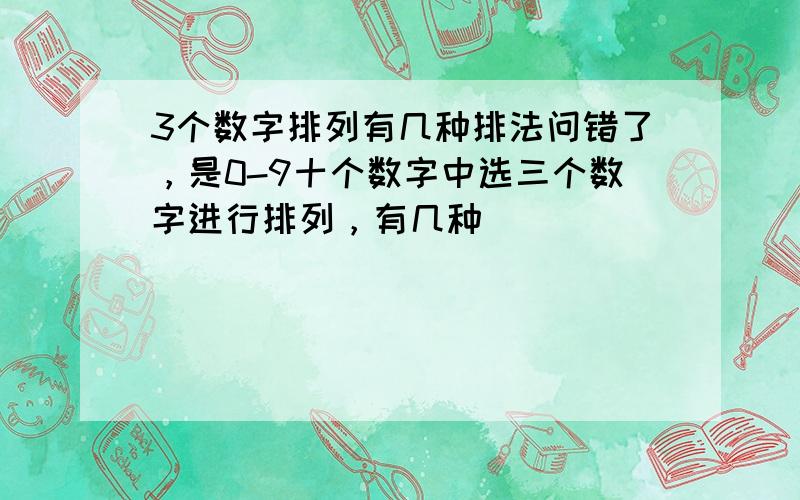 3个数字排列有几种排法问错了，是0-9十个数字中选三个数字进行排列，有几种