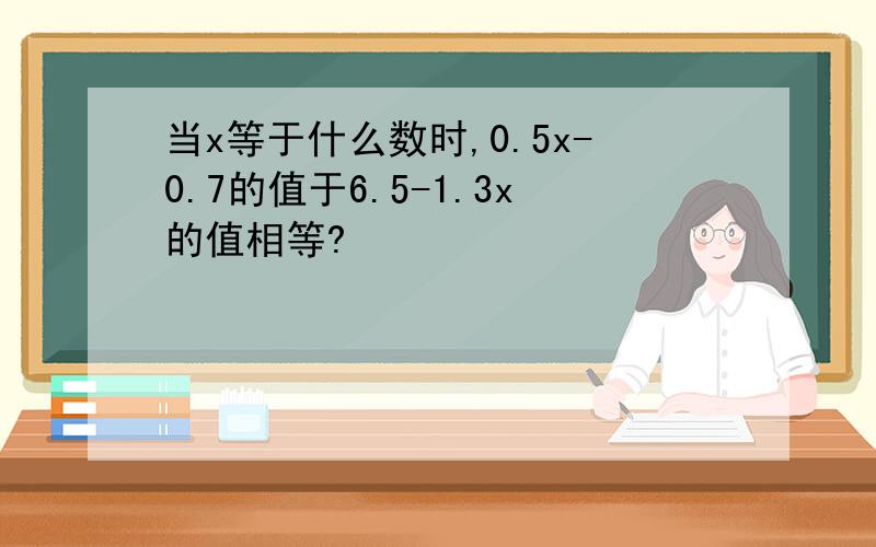 当x等于什么数时,0.5x-0.7的值于6.5-1.3x的值相等?