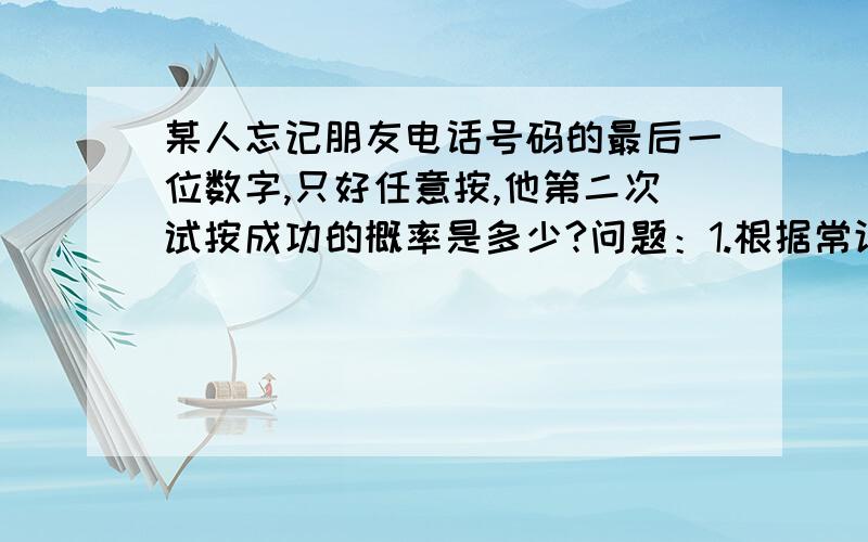 某人忘记朋友电话号码的最后一位数字,只好任意按,他第二次试按成功的概率是多少?问题：1.根据常识,第一次按是从0到9中任意按一个,成功率是1/10.如果第一次按错了,那第二次应该是从剩下9