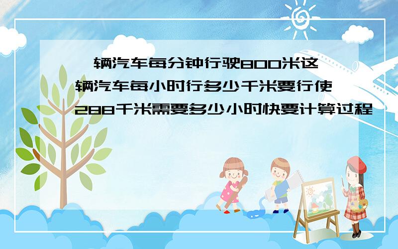 一辆汽车每分钟行驶800米这辆汽车每小时行多少千米要行使288千米需要多少小时快要计算过程