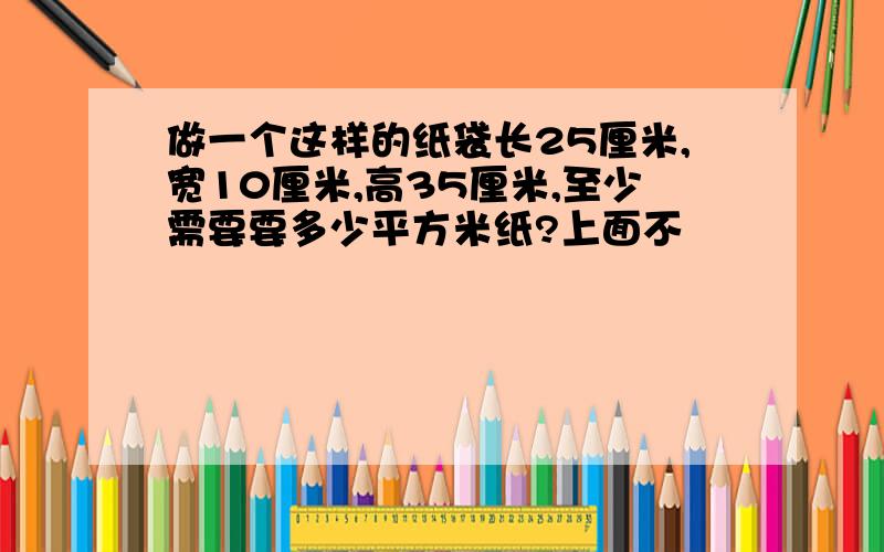 做一个这样的纸袋长25厘米,宽10厘米,高35厘米,至少需要要多少平方米纸?上面不