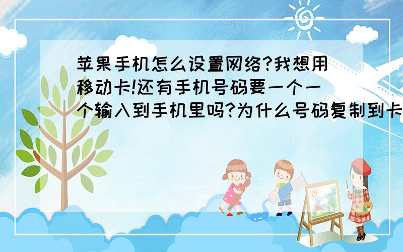 苹果手机怎么设置网络?我想用移动卡!还有手机号码要一个一个输入到手机里吗?为什么号码复制到卡上,手机里没显示啊?联系人太多了,换手机总不能一个个的输吧!有没有什么办法啊?我是新