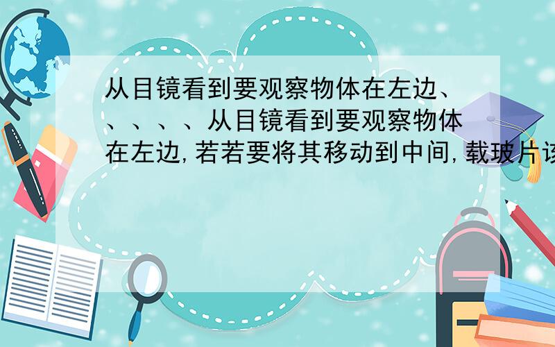 从目镜看到要观察物体在左边、、、、、从目镜看到要观察物体在左边,若若要将其移动到中间,载玻片该往（ ）边移动?