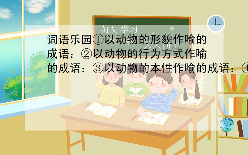 词语乐园①以动物的形貌作喻的成语：②以动物的行为方式作喻的成语：③以动物的本性作喻的成语：④以动物的技能和力量作喻的成语：⑤以动物与动物之间的关系作喻的成语: