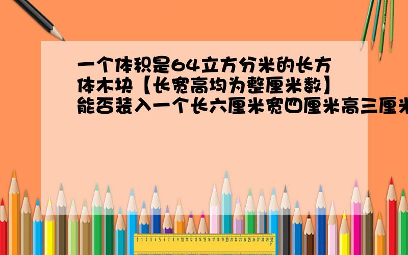 一个体积是64立方分米的长方体木块【长宽高均为整厘米数】能否装入一个长六厘米宽四厘米高三厘米的长方体盒子中.并说明理由.【说明理由就是写上怎么算的.今天就要告诉我.】