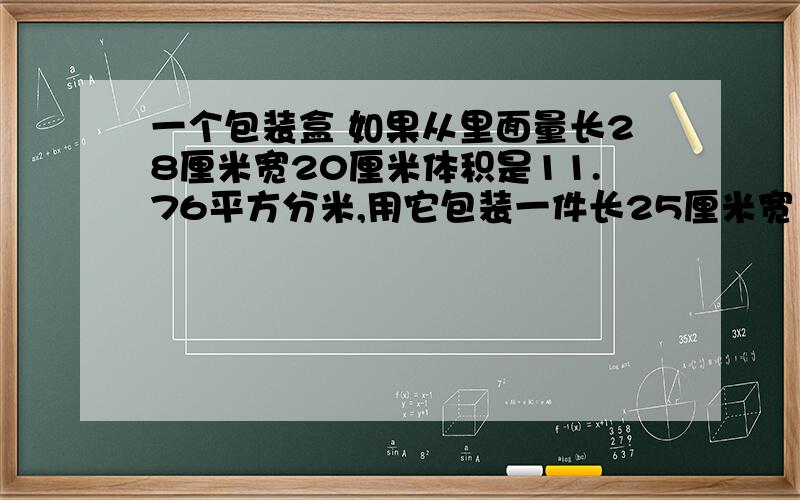 一个包装盒 如果从里面量长28厘米宽20厘米体积是11.76平方分米,用它包装一件长25厘米宽16厘米高18厘米破璃是否可以装得下为什么