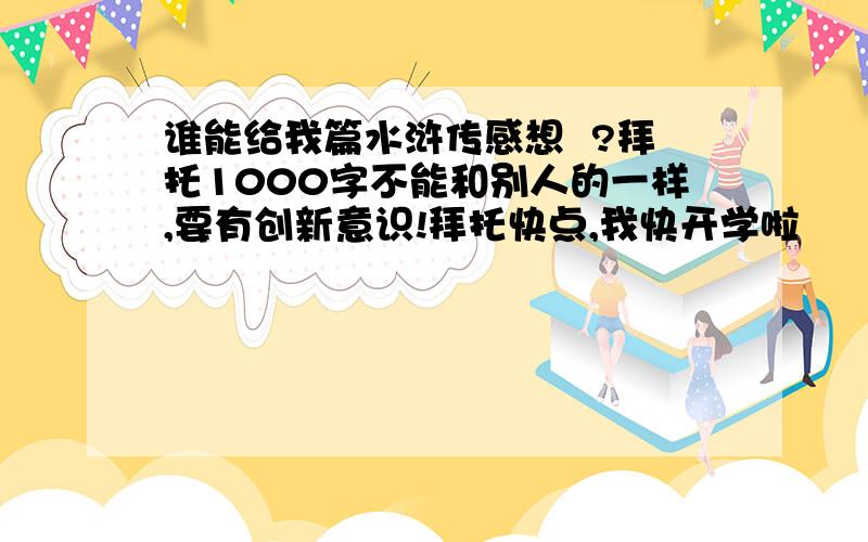 谁能给我篇水浒传感想  ?拜托1000字不能和别人的一样,要有创新意识!拜托快点,我快开学啦