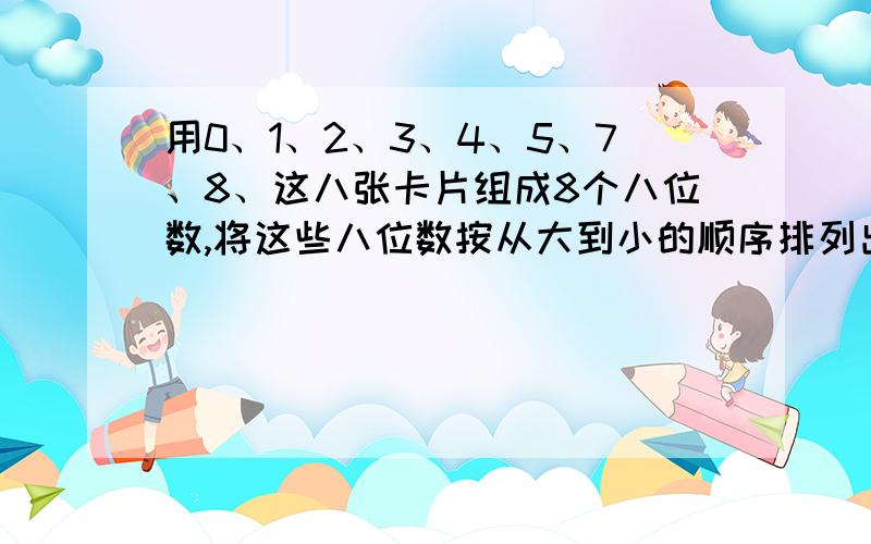 用0、1、2、3、4、5、7、8、这八张卡片组成8个八位数,将这些八位数按从大到小的顺序排列出来.各位高手,记住是从大到小啊!