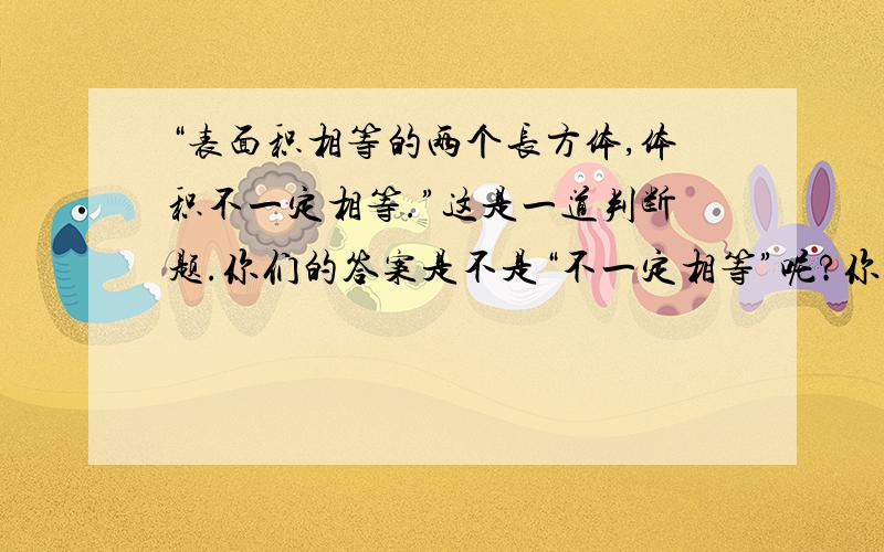 “表面积相等的两个长方体,体积不一定相等.”这是一道判断题.你们的答案是不是“不一定相等”呢?你试试看,请你找出两组表面积相等的数据来看看,你就知道你的回答是多么的愚蠢