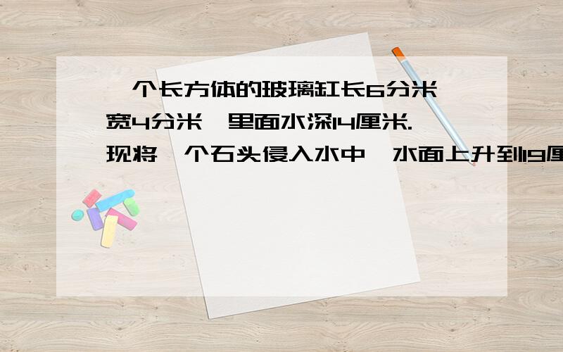 一个长方体的玻璃缸长6分米,宽4分米,里面水深14厘米.现将一个石头侵入水中,水面上升到19厘米 ,求石头的体积是多少 立方分米?