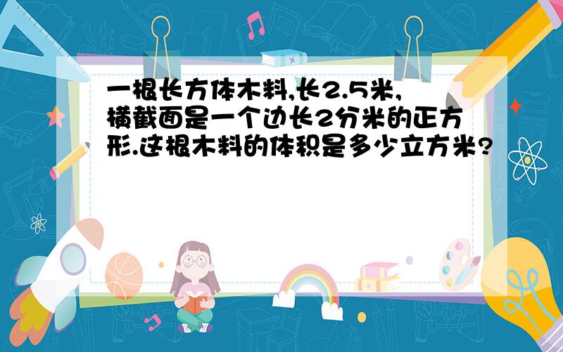 一根长方体木料,长2.5米,横截面是一个边长2分米的正方形.这根木料的体积是多少立方米?