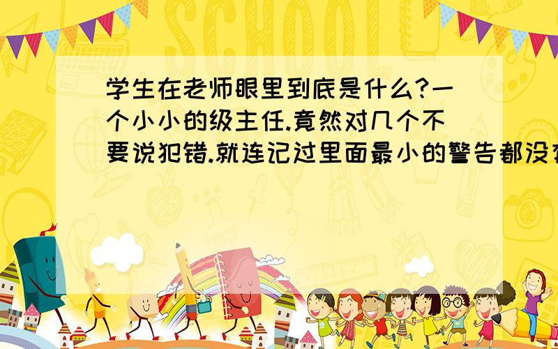 学生在老师眼里到底是什么?一个小小的级主任.竟然对几个不要说犯错.就连记过里面最小的警告都没有的学生说下个学期不用来.我不知道这人把学生当作什么了、她也不想想.学生拍拖.打架