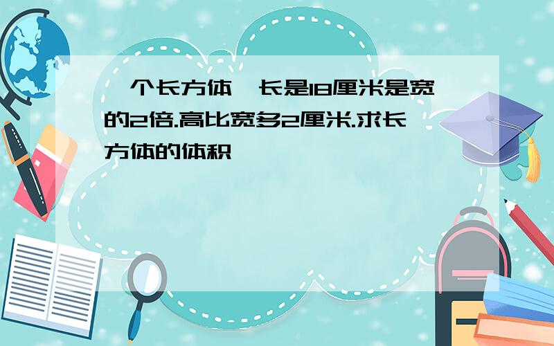 一个长方体,长是18厘米是宽的2倍.高比宽多2厘米.求长方体的体积