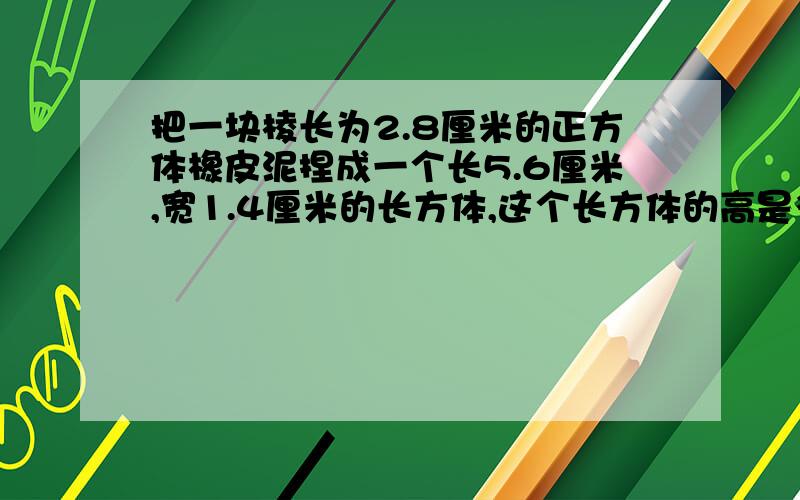 把一块棱长为2.8厘米的正方体橡皮泥捏成一个长5.6厘米,宽1.4厘米的长方体,这个长方体的高是多少厘米?